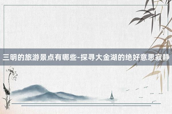 三明的旅游景点有哪些-探寻大金湖的绝好意思寂静