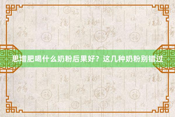 思增肥喝什么奶粉后果好？这几种奶粉别错过
